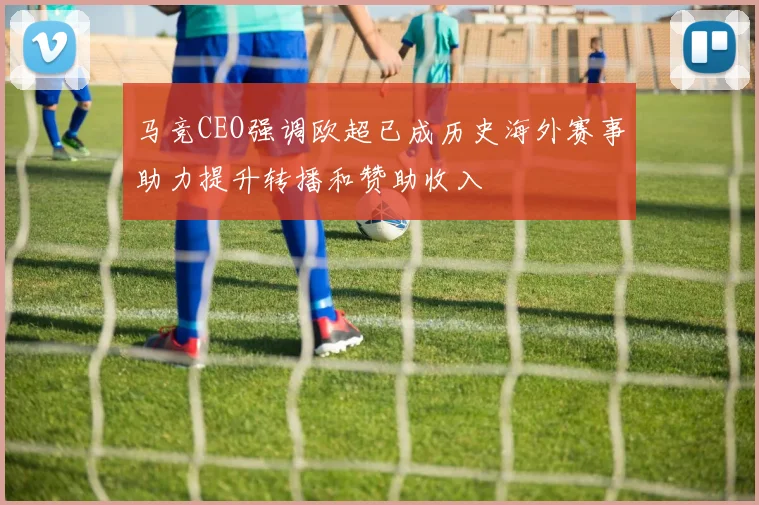 马竞CEO强调欧超已成历史海外赛事助力提升转播和赞助收入