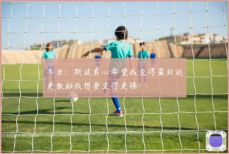韦尔：斯波真心希望我变得最好这更激励我想要变得更强