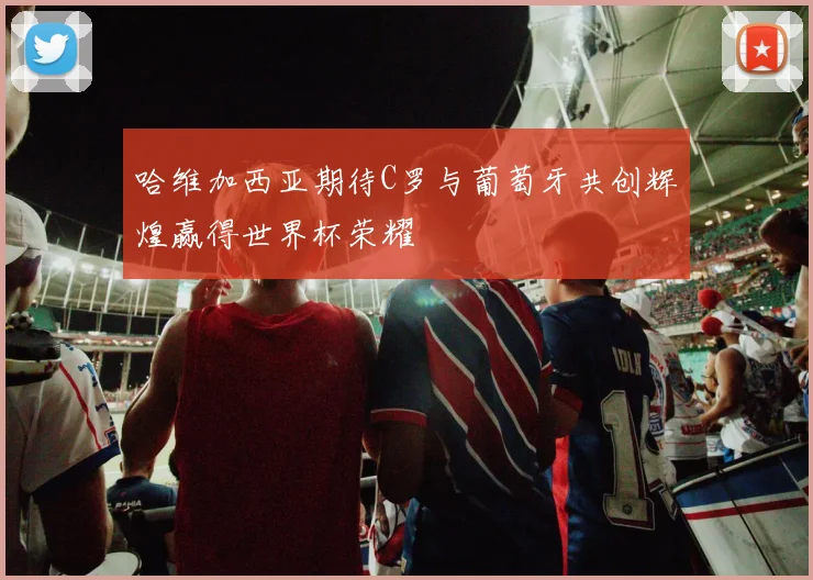 哈维加西亚期待C罗与葡萄牙共创辉煌赢得世界杯荣耀