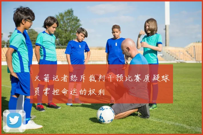 火箭记者怒斥裁判干预比赛质疑球员掌控命运的权利