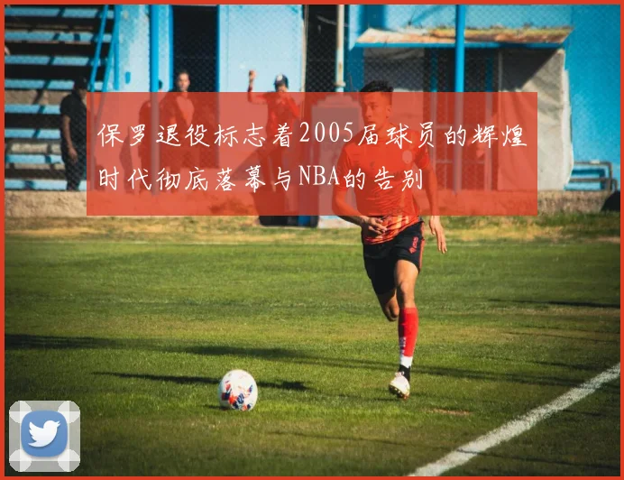 保罗退役标志着2005届球员的辉煌时代彻底落幕与NBA的告别