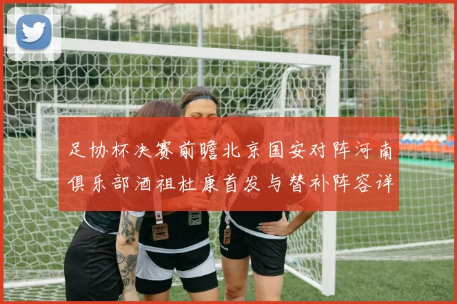 足协杯决赛前瞻北京国安对阵河南俱乐部酒祖杜康首发与替补阵容详解