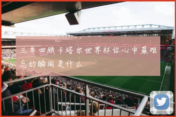 三年回顾卡塔尔世界杯你心中最难忘的瞬间是什么