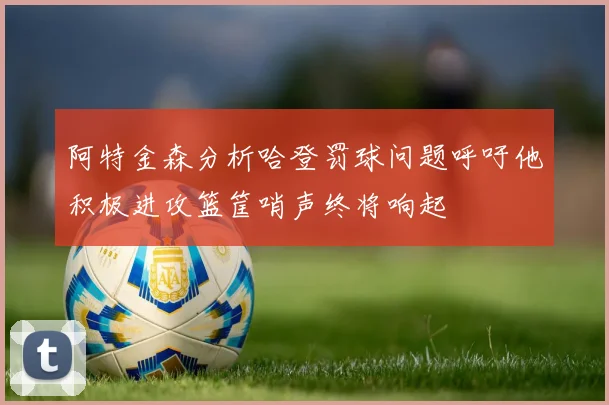 阿特金森分析哈登罚球问题呼吁他积极进攻篮筐哨声终将响起