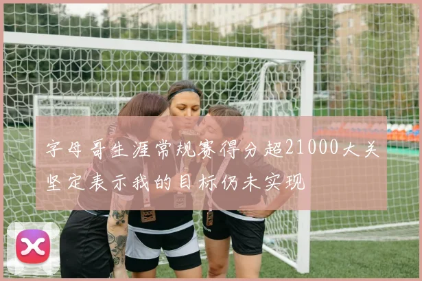 字母哥生涯常规赛得分超21000大关坚定表示我的目标仍未实现