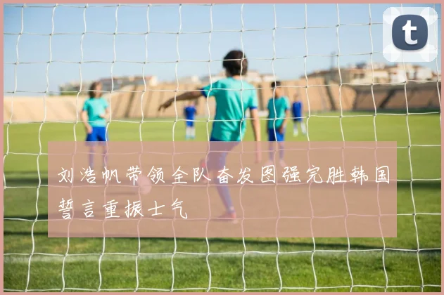 刘浩帆带领全队奋发图强完胜韩国誓言重振士气