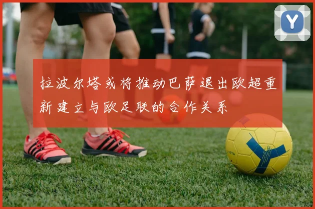 拉波尔塔或将推动巴萨退出欧超重新建立与欧足联的合作关系
