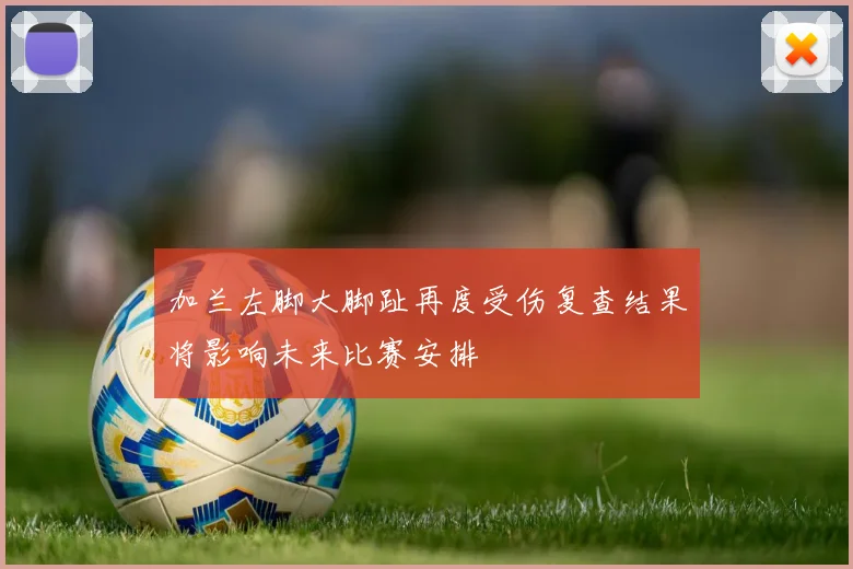 加兰左脚大脚趾再度受伤复查结果将影响未来比赛安排