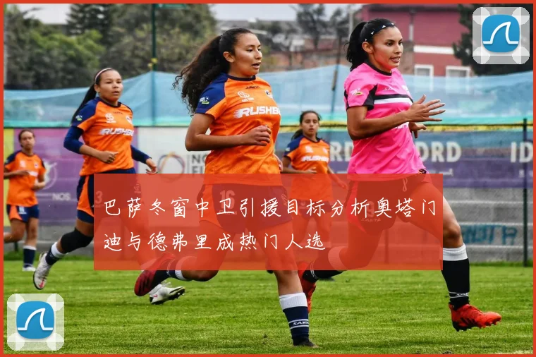 巴萨冬窗中卫引援目标分析奥塔门迪与德弗里成热门人选