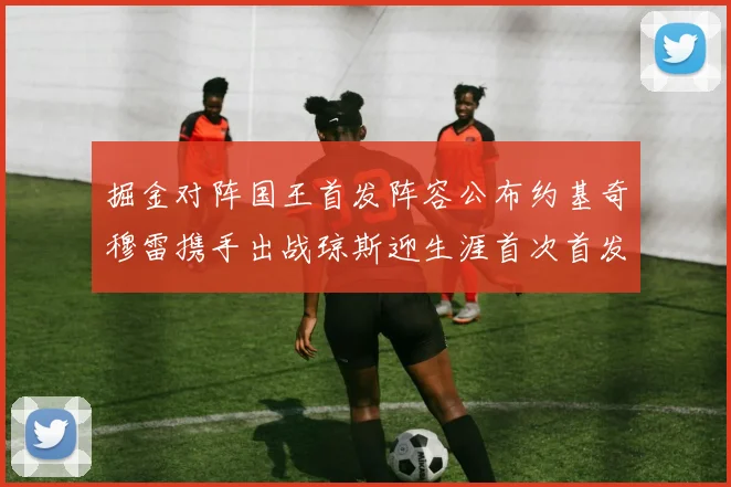 掘金对阵国王首发阵容公布约基奇穆雷携手出战琼斯迎生涯首次首发机会