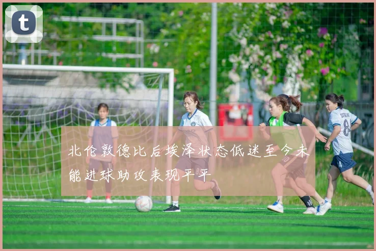 北伦敦德比后埃泽状态低迷至今未能进球助攻表现平平