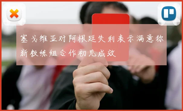 塞戈维亚对阿根廷失利表示满意称新教练组合作初见成效