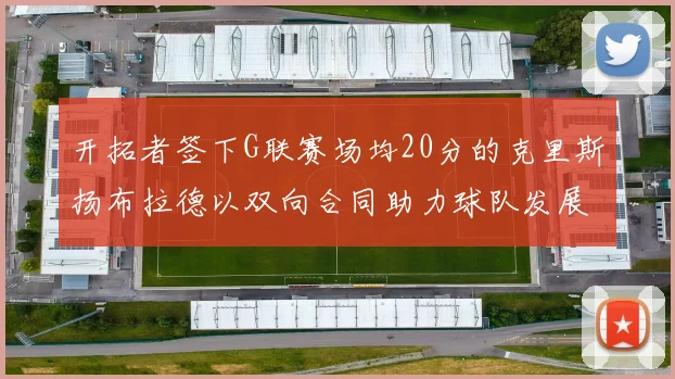 开拓者签下G联赛场均20分的克里斯扬布拉德以双向合同助力球队发展