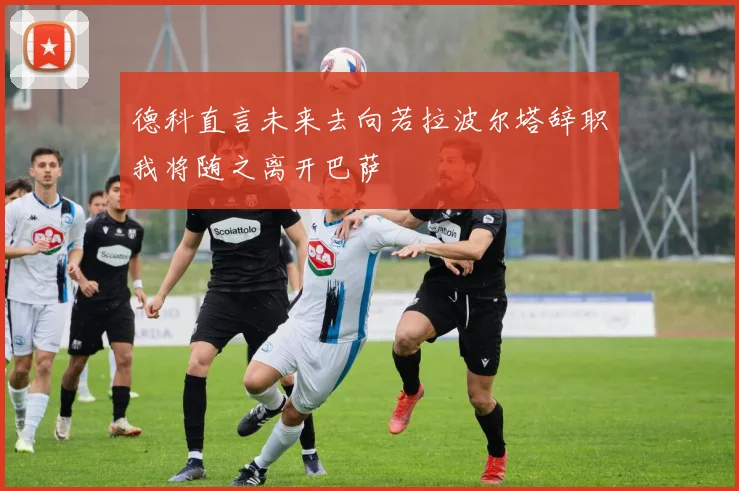德科直言未来去向若拉波尔塔辞职我将随之离开巴萨