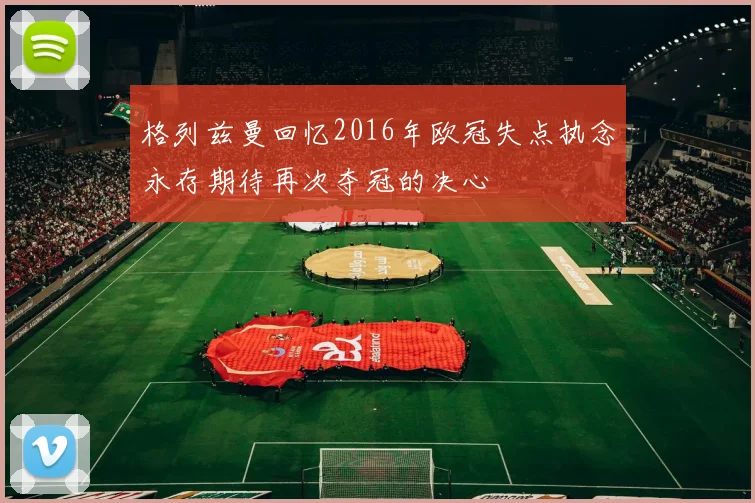 格列兹曼回忆2016年欧冠失点执念永存期待再次夺冠的决心
