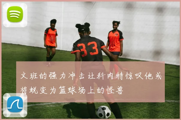 文班的强力冲击让科内特惊叹他或将蜕变为篮球场上的怪兽