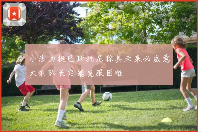 小法力挺巴斯托尼称其未来必成意大利队长定能克服困难