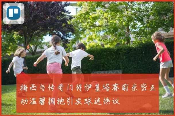 梅西与传奇门将伊基塔赛前亲密互动温馨拥抱引发球迷热议