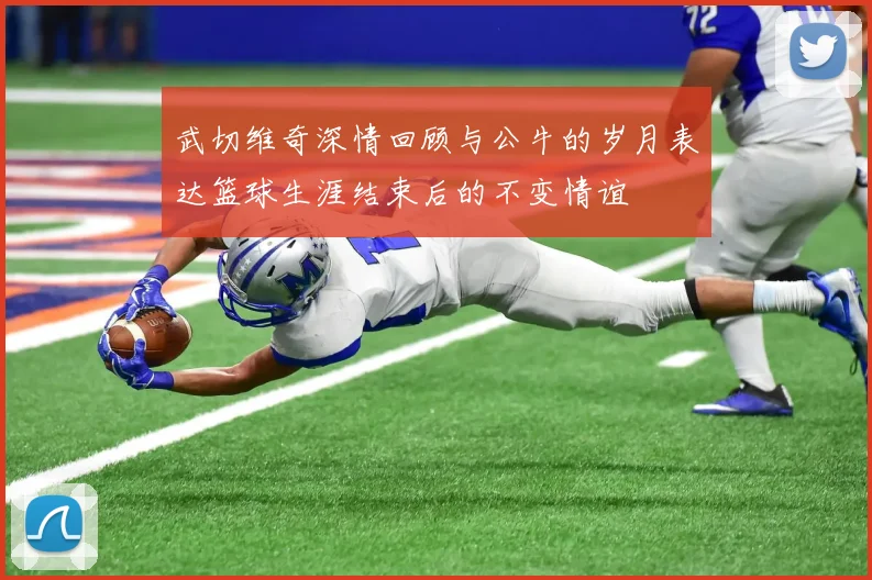 武切维奇深情回顾与公牛的岁月表达篮球生涯结束后的不变情谊