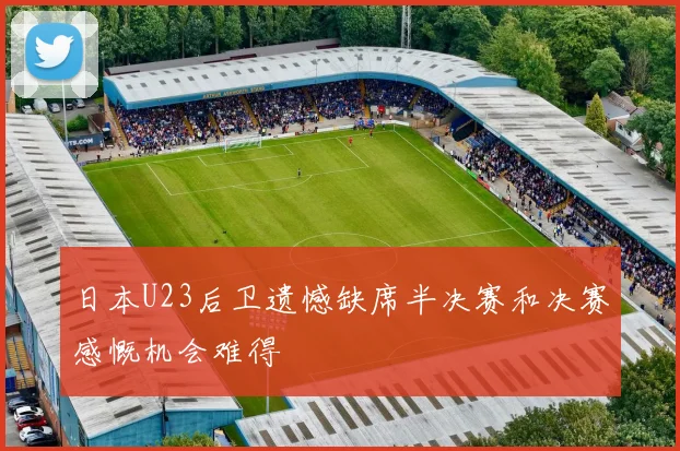 日本U23后卫遗憾缺席半决赛和决赛感慨机会难得