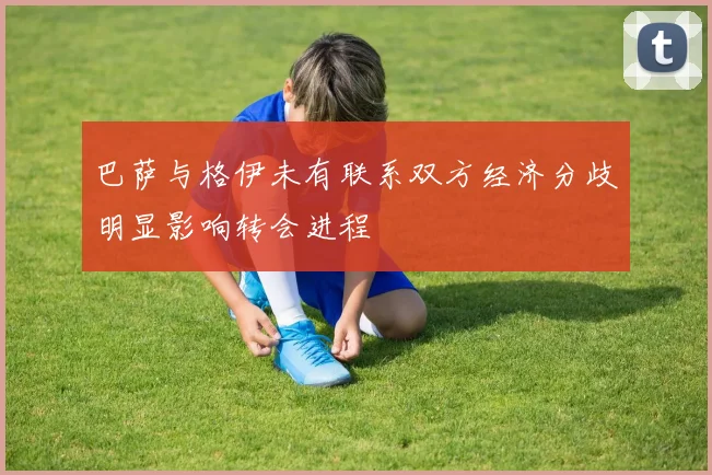 巴萨与格伊未有联系双方经济分歧明显影响转会进程