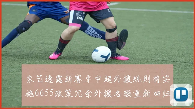 朱艺透露新赛季中超外援规则将实施6655政策冗余外援名额重新回归球队配置