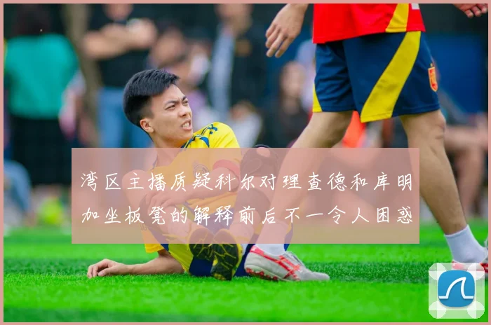湾区主播质疑科尔对理查德和库明加坐板凳的解释前后不一令人困惑