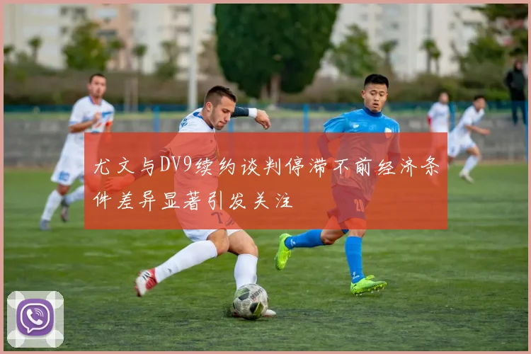 尤文与DV9续约谈判停滞不前经济条件差异显著引发关注