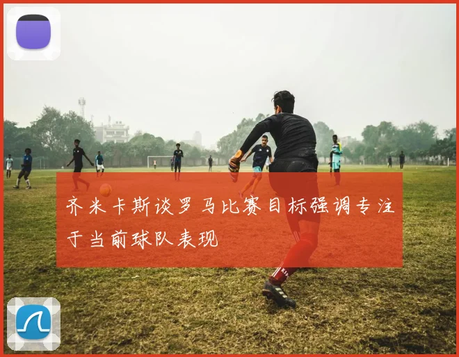 齐米卡斯谈罗马比赛目标强调专注于当前球队表现