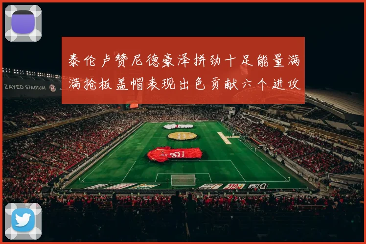 泰伦卢赞尼德豪泽拼劲十足能量满满抢板盖帽表现出色贡献六个进攻篮板