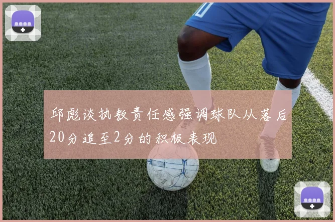 邱彪谈执教责任感强调球队从落后20分追至2分的积极表现