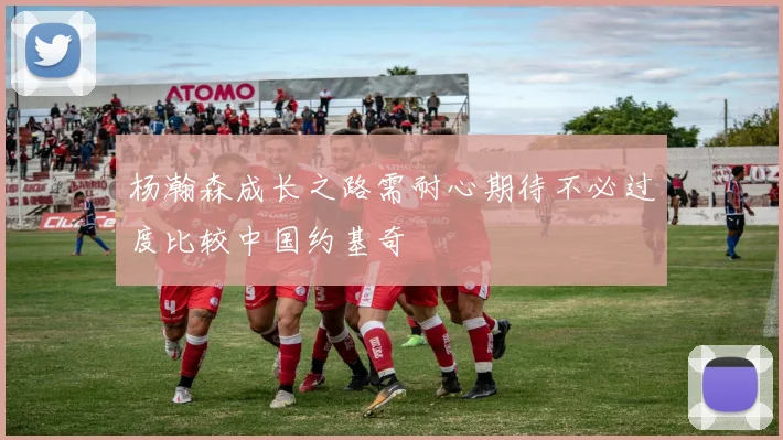 杨瀚森成长之路需耐心期待不必过度比较中国约基奇