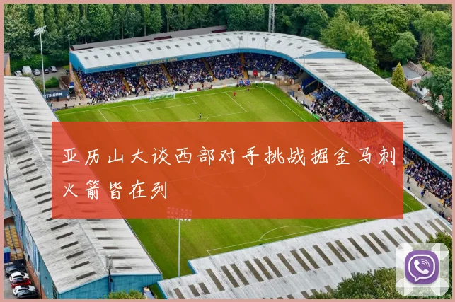 亚历山大谈西部对手挑战掘金马刺火箭皆在列