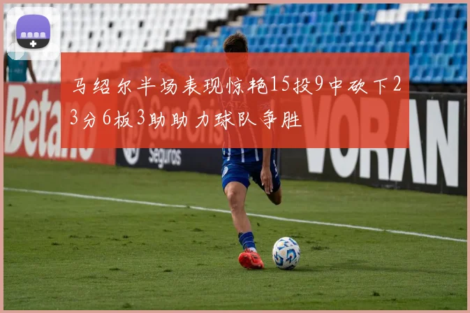 马绍尔半场表现惊艳15投9中砍下23分6板3助助力球队争胜