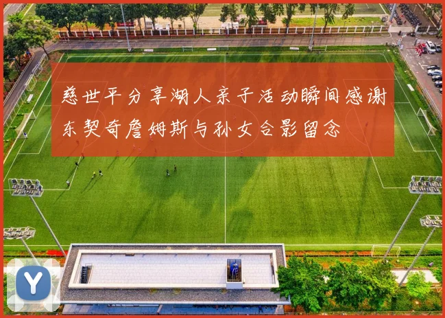 慈世平分享湖人亲子活动瞬间感谢东契奇詹姆斯与孙女合影留念