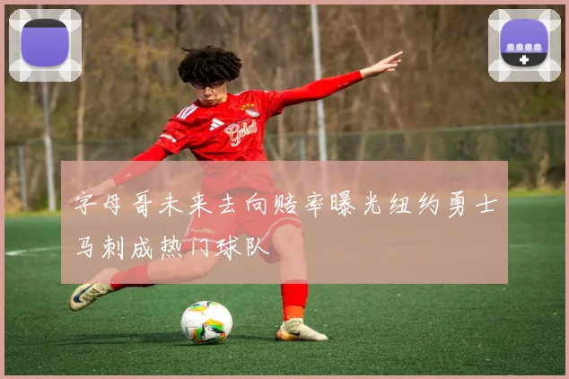 字母哥未来去向赔率曝光纽约勇士马刺成热门球队