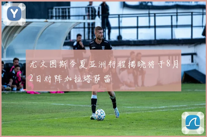 尤文图斯今夏亚洲行程揭晓将于8月2日对阵加拉塔萨雷