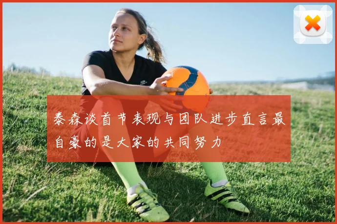 泰森谈首节表现与团队进步直言最自豪的是大家的共同努力