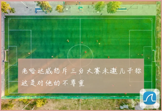 老哈达威怒斥三分大赛未邀儿子称这是对他的不尊重