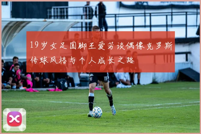 19岁女足国脚王爱芳谈偶像克罗斯传球风格与个人成长之路