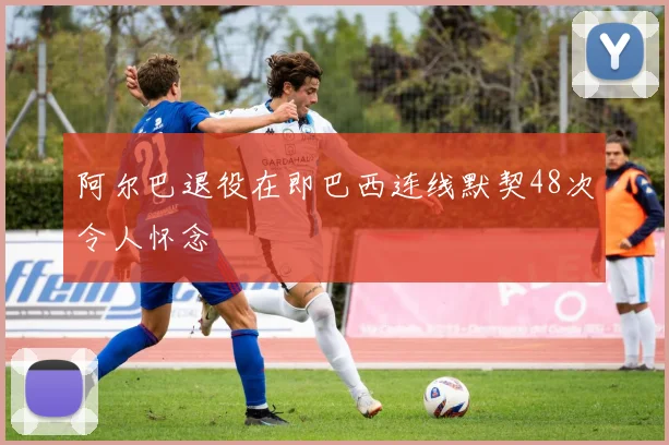阿尔巴退役在即巴西连线默契48次令人怀念